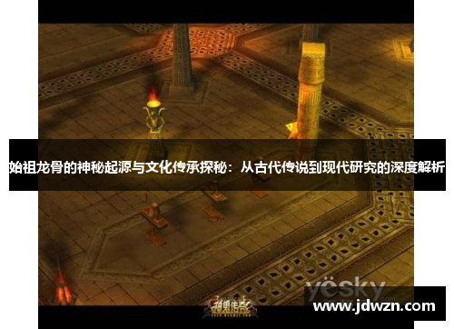 始祖龙骨的神秘起源与文化传承探秘：从古代传说到现代研究的深度解析